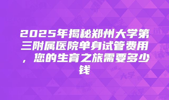 2025年揭秘郑州大学第三附属医院单身试管费用，您的生育之旅需要多少钱