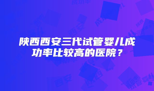 陕西西安三代试管婴儿成功率比较高的医院?