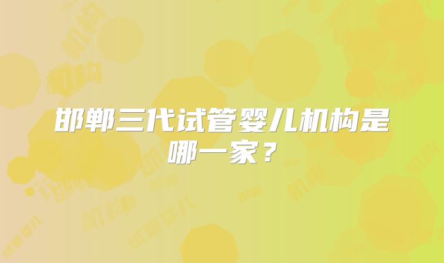 邯郸三代试管婴儿机构是哪一家？