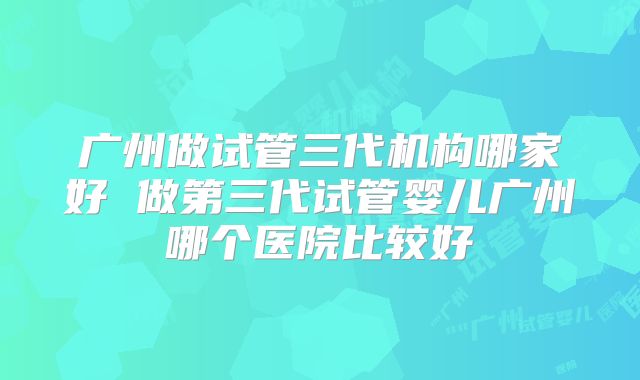 广州做试管三代机构哪家好 做第三代试管婴儿广州哪个医院比较好