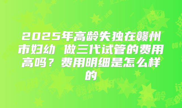 2025年高龄失独在赣州市妇幼 做三代试管的费用高吗？费用明细是怎么样的