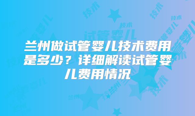 兰州做试管婴儿技术费用是多少？详细解读试管婴儿费用情况