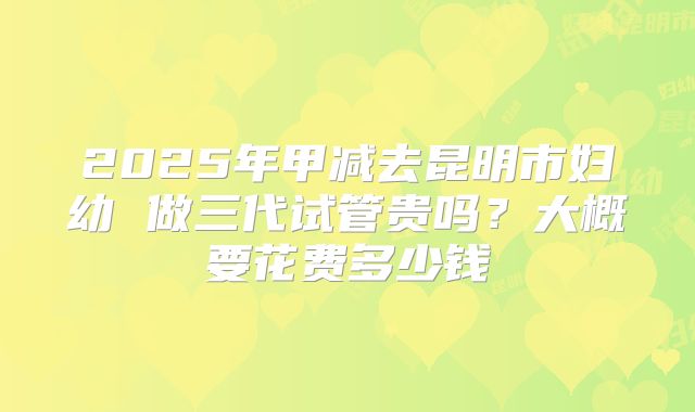 2025年甲减去昆明市妇幼 做三代试管贵吗？大概要花费多少钱