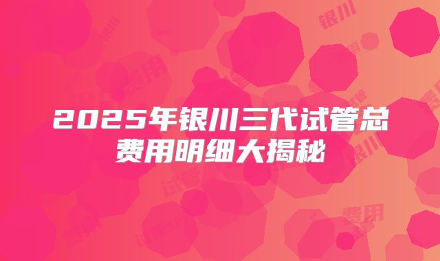 2025年银川三代试管总费用明细大揭秘