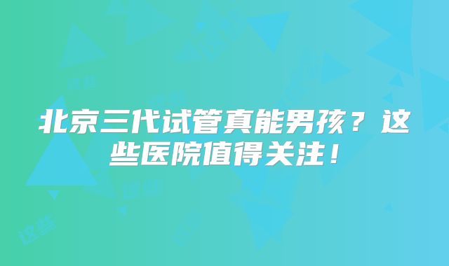 北京三代试管真能男孩?这些医院值得关注!