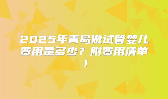 2025年青岛做试管婴儿费用是多少?附费用清单!