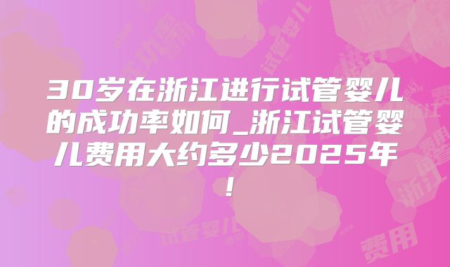 30岁在浙江进行试管婴儿的成功率如何_浙江试管婴儿费用大约多少2025年！