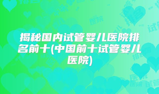 揭秘国内试管婴儿医院排名前十(中国前十试管婴儿医院)