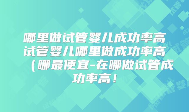 哪里做试管婴儿成功率高试管婴儿哪里做成功率高(哪最便宜-在哪做试管成功率高!