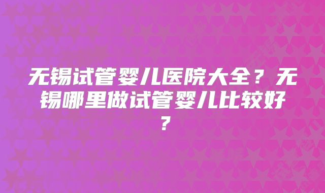 无锡试管婴儿医院大全?无锡哪里做试管婴儿比较好?