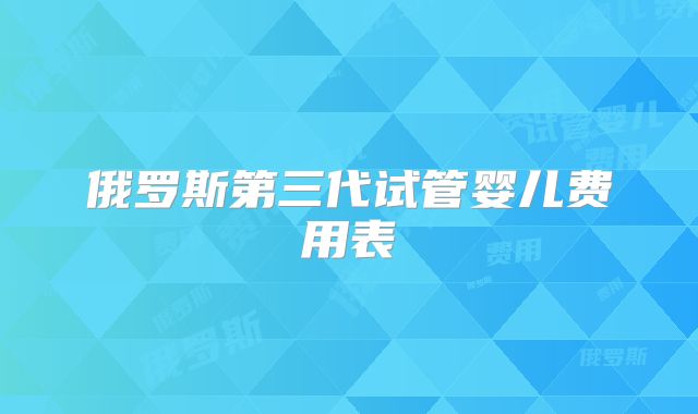 俄罗斯第三代试管婴儿费用表