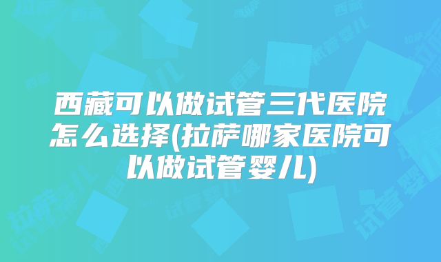 西藏可以做试管三代医院怎么选择(拉萨哪家医院可以做试管婴儿)