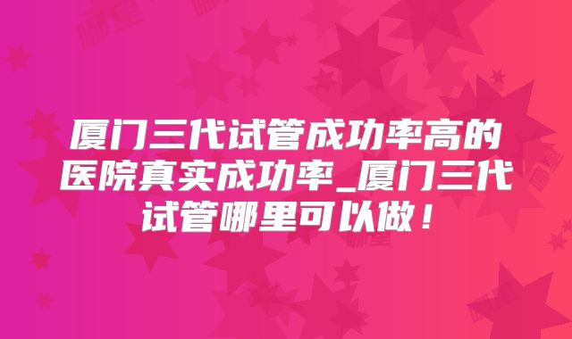 厦门三代试管成功率高的医院真实成功率_厦门三代试管哪里可以做！