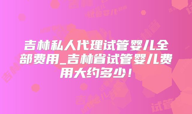 吉林私人代理试管婴儿全部费用_吉林省试管婴儿费用大约多少!