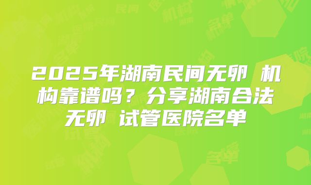 2025年湖南民间无卵�机构靠谱吗？分享湖南合法无卵�试管医院名单