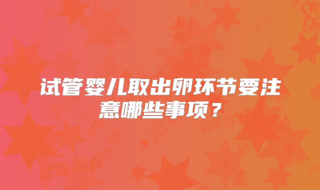 试管婴儿取出卵环节要注意哪些事项？