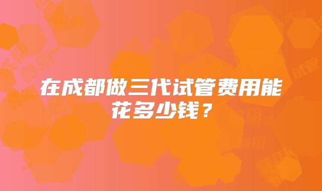 在成都做三代试管费用能花多少钱？