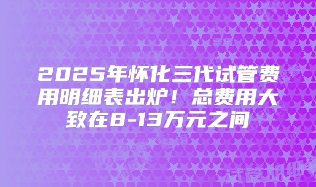 2025年怀化三代试管费用明细表出炉!总费用大致在8-13万元之间
