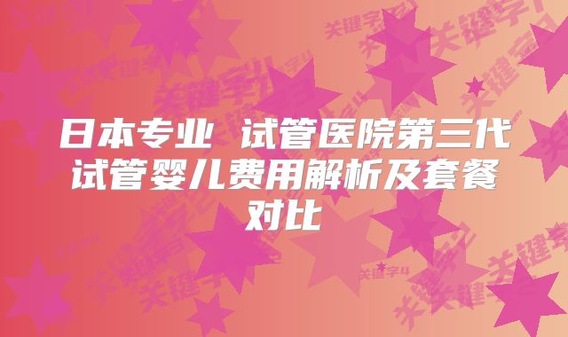 日本专业 试管医院第三代试管婴儿费用解析及套餐对比