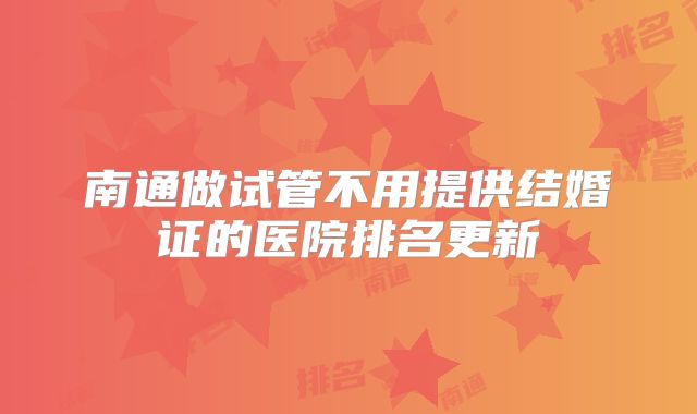 南通做试管不用提供结婚证的医院排名更新