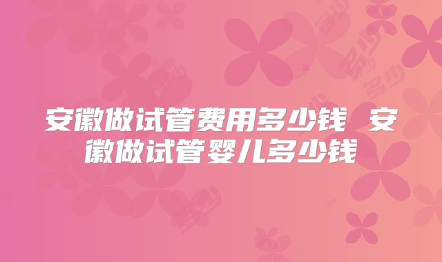 安徽做试管费用多少钱 安徽做试管婴儿多少钱