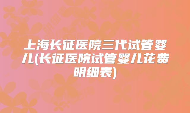 上海长征医院三代试管婴儿(长征医院试管婴儿花费明细表)