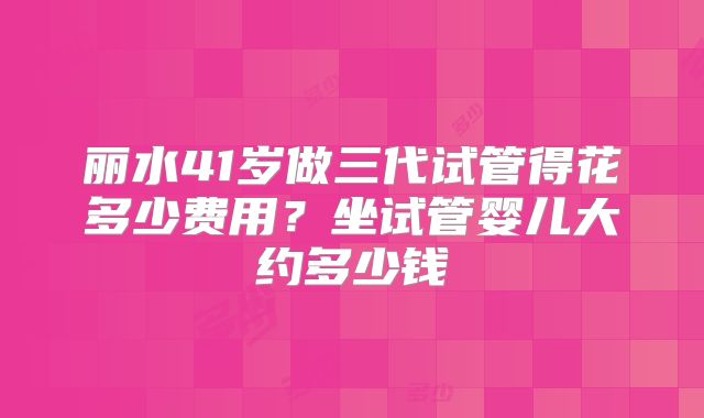 丽水41岁做三代试管得花多少费用?坐试管婴儿大约多少钱