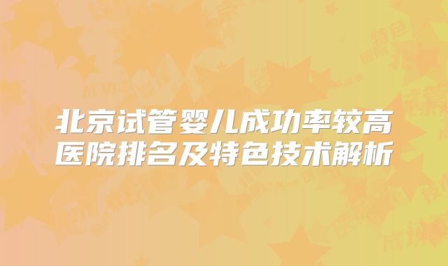 北京试管婴儿成功率较高医院排名及特色技术解析