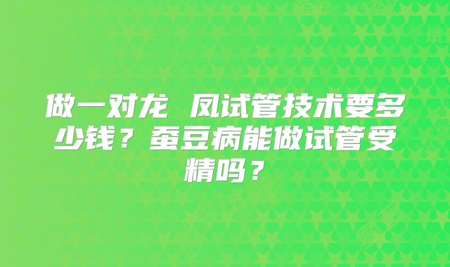 做一对龙 凤试管技术要多少钱？蚕豆病能做试管受精吗？