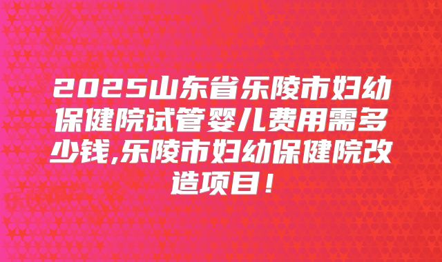 2025山东省乐陵市妇幼保健院试管婴儿费用需多少钱,乐陵市妇幼保健院改造项目!