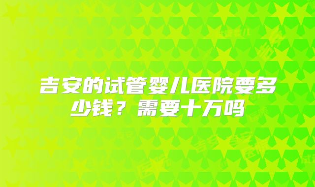 吉安的试管婴儿医院要多少钱?需要十万吗