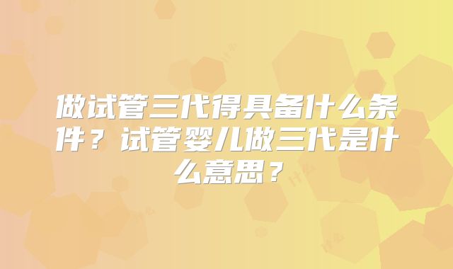 做试管三代得具备什么条件?试管婴儿做三代是什么意思?