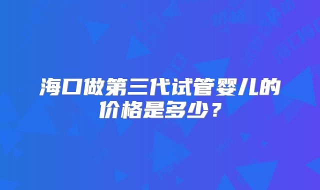 海口做第三代试管婴儿的价格是多少？