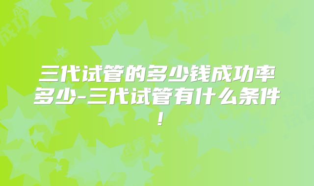 三代试管的多少钱成功率多少-三代试管有什么条件！