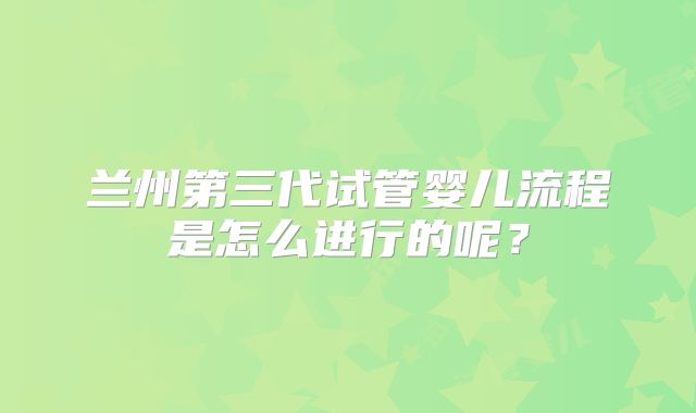 兰州第三代试管婴儿流程是怎么进行的呢？