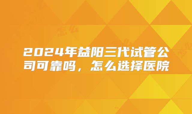 2024年益阳三代试管公司可靠吗,怎么选择医院