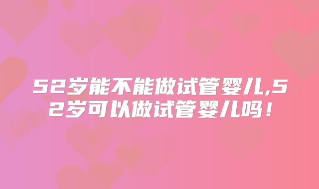 52岁能不能做试管婴儿,52岁可以做试管婴儿吗!