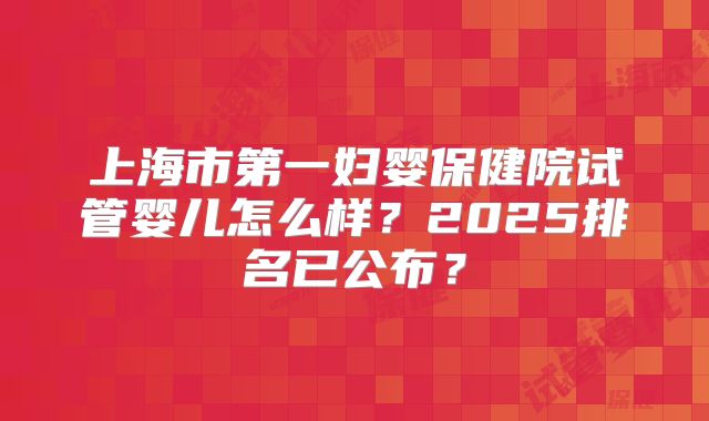 上海市第一妇婴保健院试管婴儿怎么样?2025排名已公布?