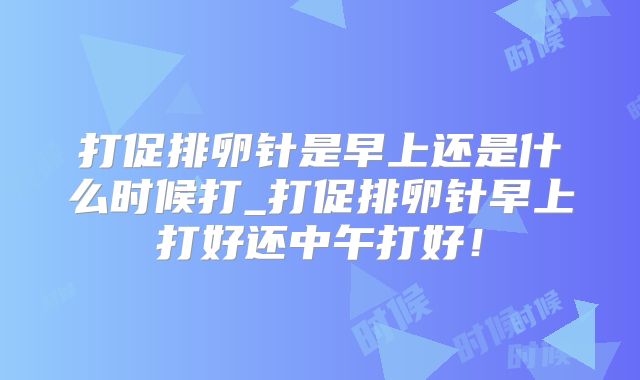 打促排卵针是早上还是什么时候打_打促排卵针早上打好还中午打好!