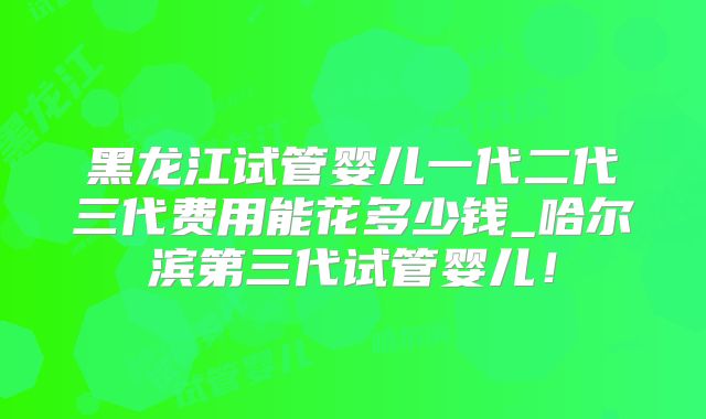 黑龙江试管婴儿一代二代三代费用能花多少钱_哈尔滨第三代试管婴儿!