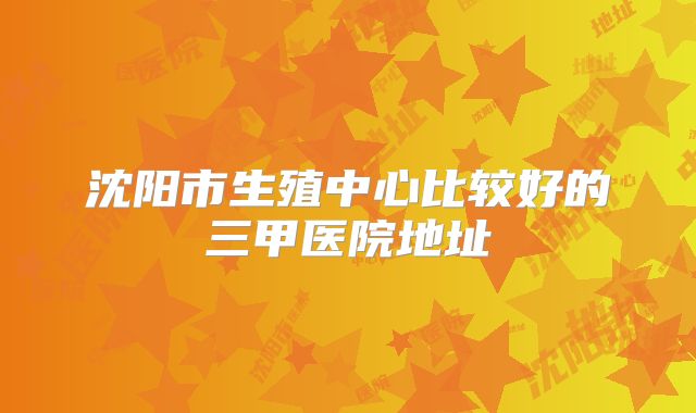 沈阳市生殖中心比较好的三甲医院地址