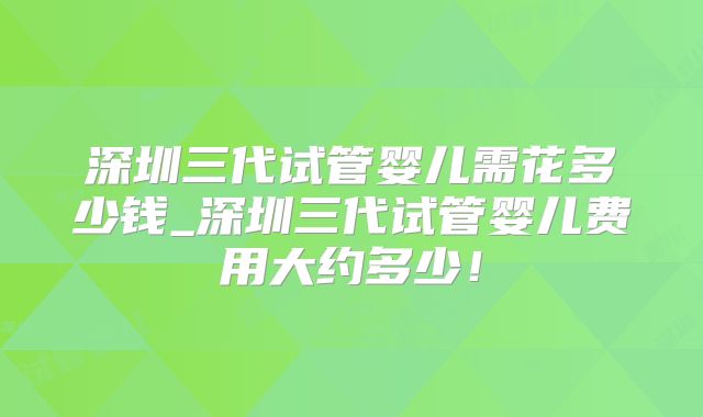 深圳三代试管婴儿需花多少钱_深圳三代试管婴儿费用大约多少!