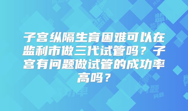 子宫纵隔生育困难可以在监利市做三代试管吗?子宫有问题做试管的成功率高吗?