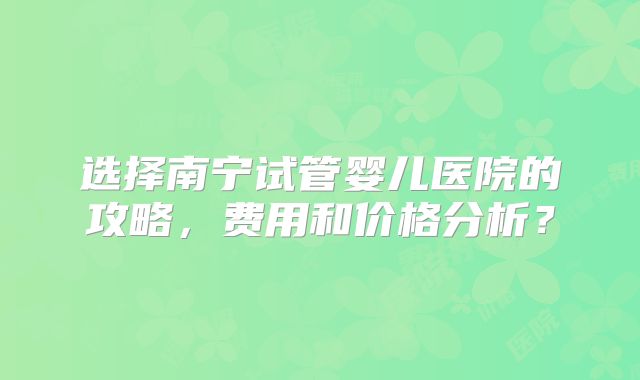 选择南宁试管婴儿医院的攻略,费用和价格分析?