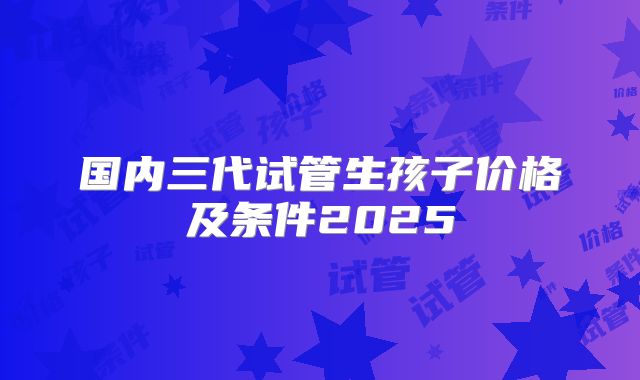国内三代试管生孩子价格及条件2025