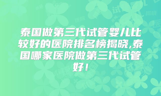 泰国做第三代试管婴儿比较好的医院排名榜揭晓,泰国哪家医院做第三代试管好！