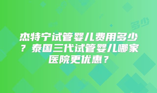 杰特宁试管婴儿费用多少？泰国三代试管婴儿哪家医院更优惠？