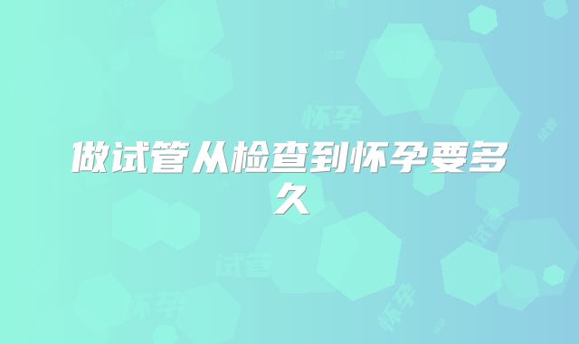做试管从检查到怀孕要多久