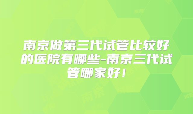 南京做第三代试管比较好的医院有哪些-南京三代试管哪家好！