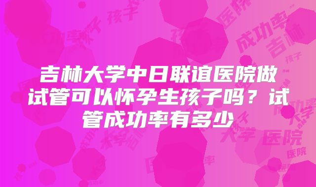 吉林大学中日联谊医院做试管可以怀孕生孩子吗？试管成功率有多少